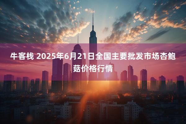 牛客栈 2025年6月21日全国主要批发市场杏鲍菇价格行情