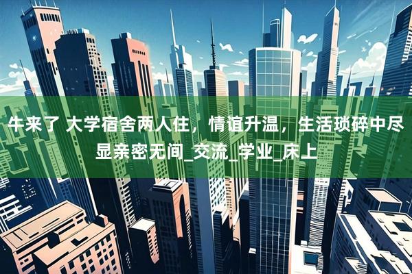 牛来了 大学宿舍两人住，情谊升温，生活琐碎中尽显亲密无间_交流_学业_床上