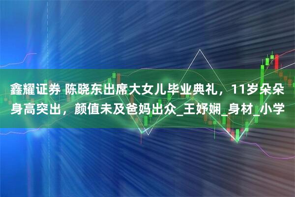 鑫耀证券 陈晓东出席大女儿毕业典礼，11岁朵朵身高突出，颜值未及爸妈出众_王妤娴_身材_小学