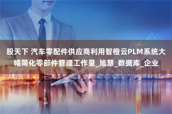 股天下 汽车零配件供应商利用智橙云PLM系统大幅简化零部件管理工作量_旭慧_数据库_企业