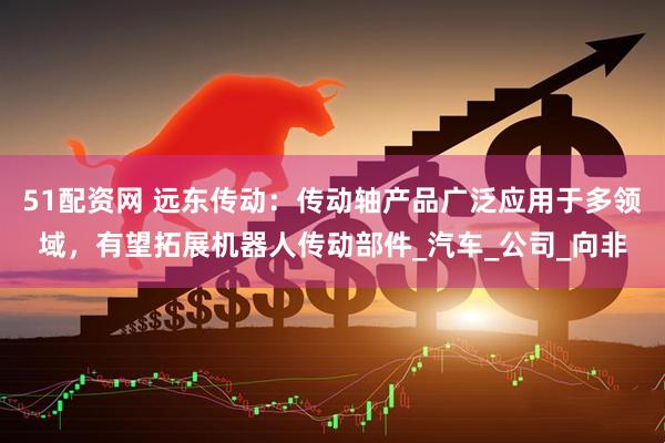 51配资网 远东传动：传动轴产品广泛应用于多领域，有望拓展机器人传动部件_汽车_公司_向非