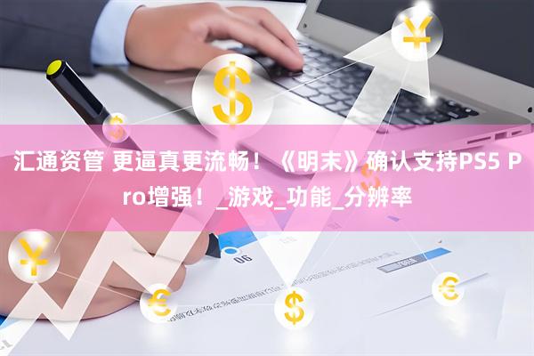汇通资管 更逼真更流畅！《明末》确认支持PS5 Pro增强！_游戏_功能_分辨率