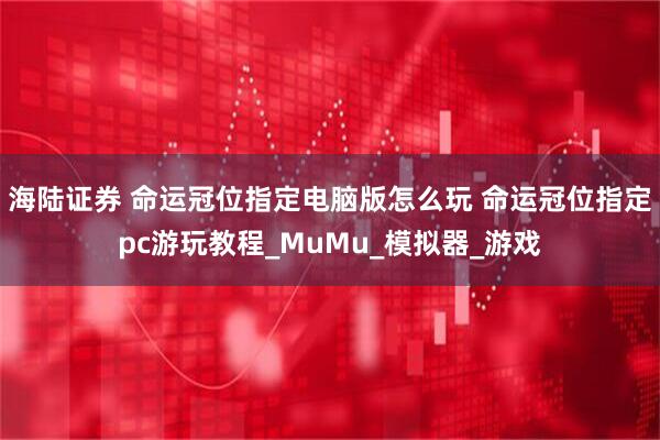 海陆证券 命运冠位指定电脑版怎么玩 命运冠位指定pc游玩教程_MuMu_模拟器_游戏