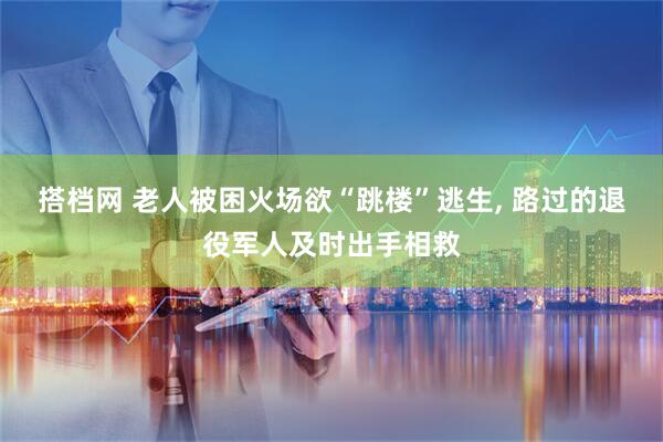 搭档网 老人被困火场欲“跳楼”逃生, 路过的退役军人及时出手相救