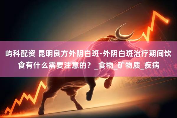 屿科配资 昆明良方外阴白斑-外阴白斑治疗期间饮食有什么需要注意的？_食物_矿物质_疾病