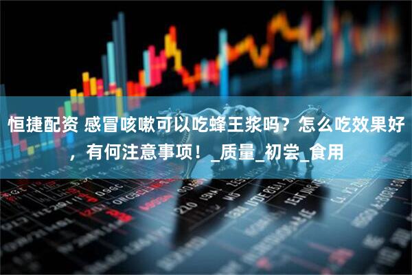 恒捷配资 感冒咳嗽可以吃蜂王浆吗？怎么吃效果好，有何注意事项！_质量_初尝_食用