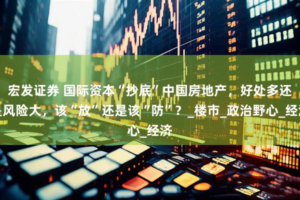 宏发证券 国际资本“抄底”中国房地产，好处多还是风险大，该“放”还是该“防”？_楼市_政治野心_经济