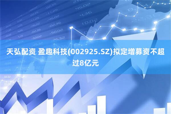 天弘配资 盈趣科技(002925.SZ)拟定增募资不超过8亿元