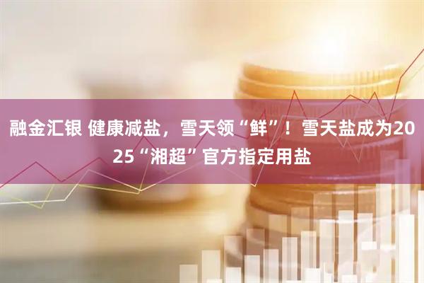 融金汇银 健康减盐，雪天领“鲜”！雪天盐成为2025“湘超”官方指定用盐