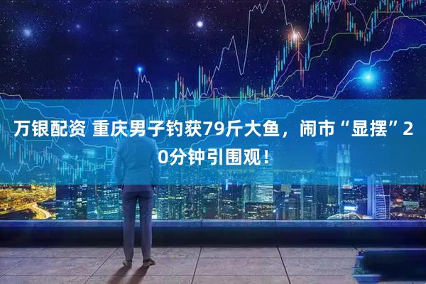 万银配资 重庆男子钓获79斤大鱼，闹市“显摆”20分钟引围观！