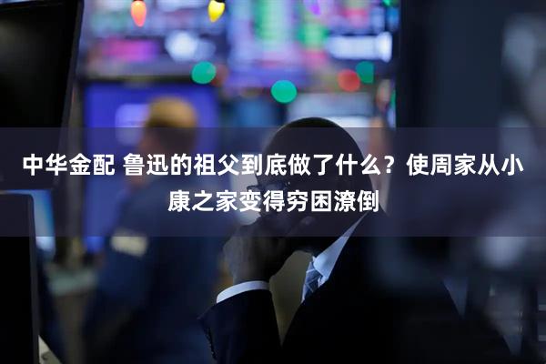 中华金配 鲁迅的祖父到底做了什么？使周家从小康之家变得穷困潦倒