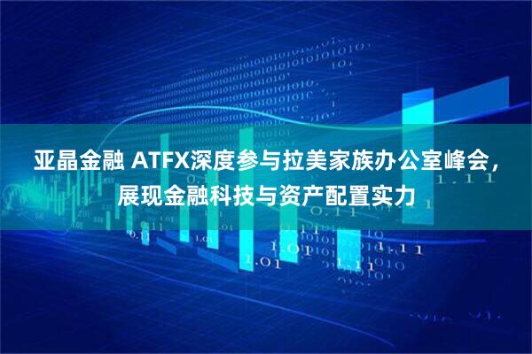 亚晶金融 ATFX深度参与拉美家族办公室峰会,展现金融科技与资产配置实力