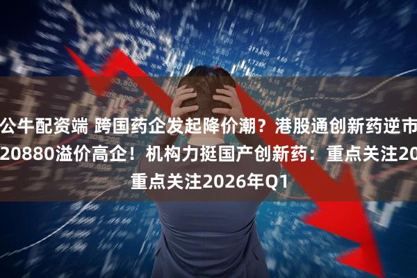 公牛配资端 跨国药企发起降价潮？港股通创新药逆市走低，520880溢价高企！机构力挺国产创新药：重点关注2026年Q1