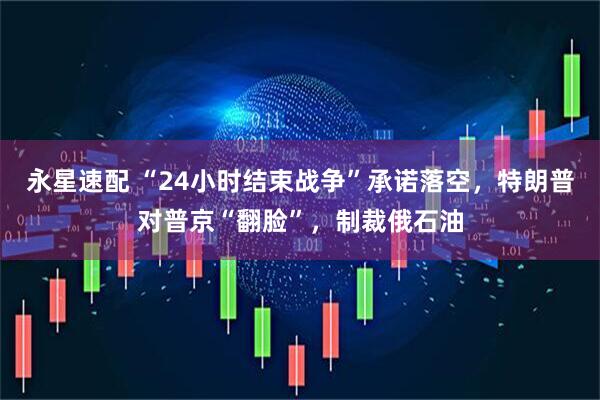 永星速配 “24小时结束战争”承诺落空,特朗普对普京“翻脸”,制裁俄石油