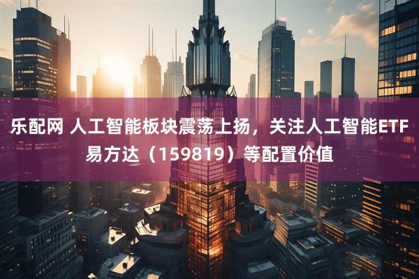 乐配网 人工智能板块震荡上扬，关注人工智能ETF易方达（159819）等配置价值